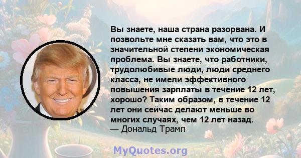 Вы знаете, наша страна разорвана. И позвольте мне сказать вам, что это в значительной степени экономическая проблема. Вы знаете, что работники, трудолюбивые люди, люди среднего класса, не имели эффективного повышения