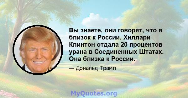 Вы знаете, они говорят, что я близок к России. Хиллари Клинтон отдала 20 процентов урана в Соединенных Штатах. Она близка к России.