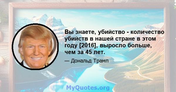 Вы знаете, убийство - количество убийств в нашей стране в этом году [2016], выросло больше, чем за 45 лет.