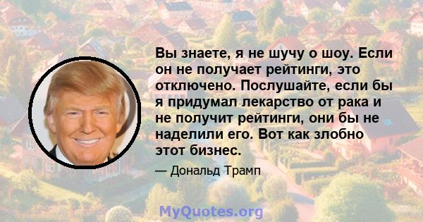 Вы знаете, я не шучу о шоу. Если он не получает рейтинги, это отключено. Послушайте, если бы я придумал лекарство от рака и не получит рейтинги, они бы не наделили его. Вот как злобно этот бизнес.