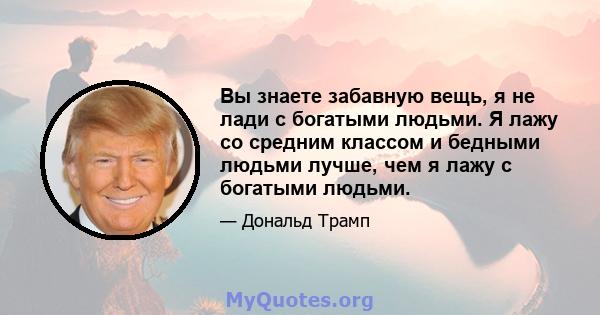 Вы знаете забавную вещь, я не лади с богатыми людьми. Я лажу со средним классом и бедными людьми лучше, чем я лажу с богатыми людьми.