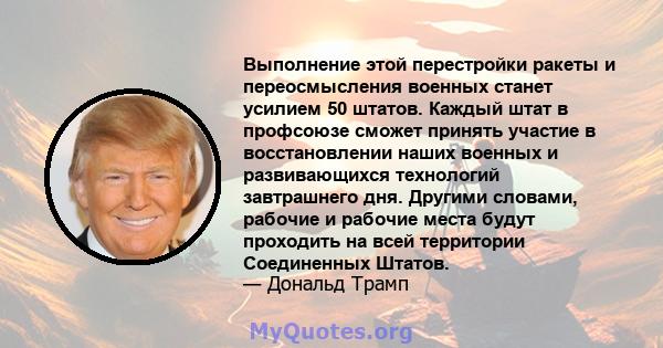 Выполнение этой перестройки ракеты и переосмысления военных станет усилием 50 штатов. Каждый штат в профсоюзе сможет принять участие в восстановлении наших военных и развивающихся технологий завтрашнего дня. Другими