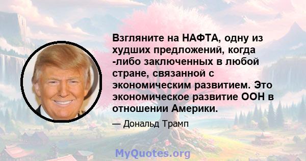 Взгляните на НАФТА, одну из худших предложений, когда -либо заключенных в любой стране, связанной с экономическим развитием. Это экономическое развитие ООН в отношении Америки.