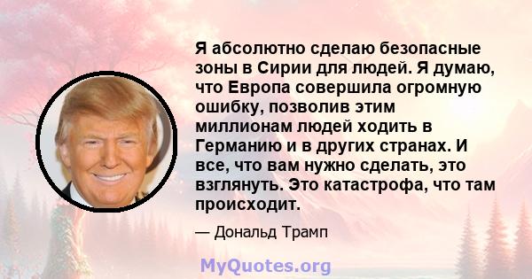 Я абсолютно сделаю безопасные зоны в Сирии для людей. Я думаю, что Европа совершила огромную ошибку, позволив этим миллионам людей ходить в Германию и в других странах. И все, что вам нужно сделать, это взглянуть. Это