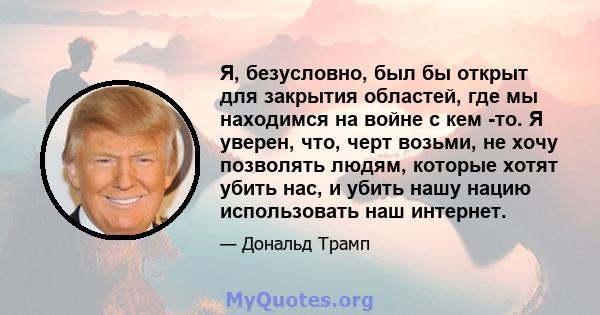 Я, безусловно, был бы открыт для закрытия областей, где мы находимся на войне с кем -то. Я уверен, что, черт возьми, не хочу позволять людям, которые хотят убить нас, и убить нашу нацию использовать наш интернет.