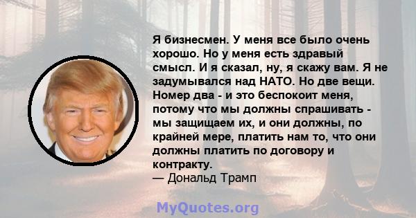 Я бизнесмен. У меня все было очень хорошо. Но у меня есть здравый смысл. И я сказал, ну, я скажу вам. Я не задумывался над НАТО. Но две вещи. Номер два - и это беспокоит меня, потому что мы должны спрашивать - мы