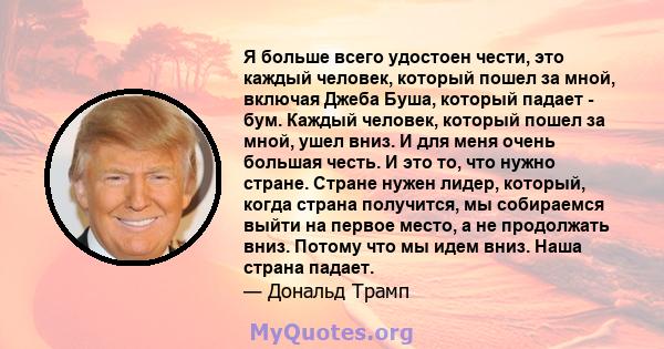 Я больше всего удостоен чести, это каждый человек, который пошел за мной, включая Джеба Буша, который падает - бум. Каждый человек, который пошел за мной, ушел вниз. И для меня очень большая честь. И это то, что нужно