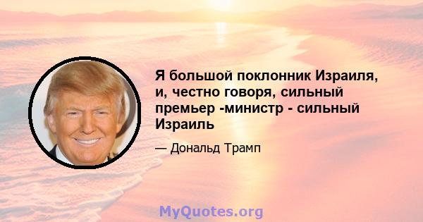 Я большой поклонник Израиля, и, честно говоря, сильный премьер -министр - сильный Израиль