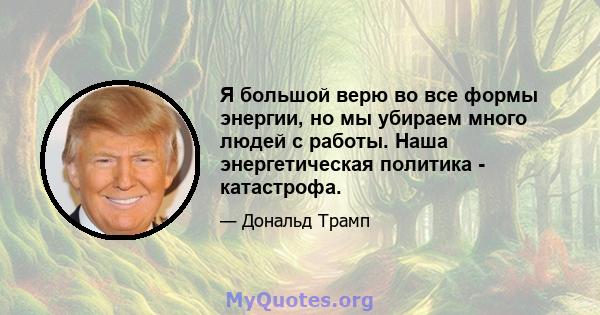 Я большой верю во все формы энергии, но мы убираем много людей с работы. Наша энергетическая политика - катастрофа.