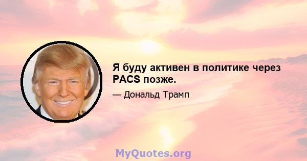 Я буду активен в политике через PACS позже.