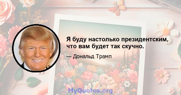 Я буду настолько президентским, что вам будет так скучно.