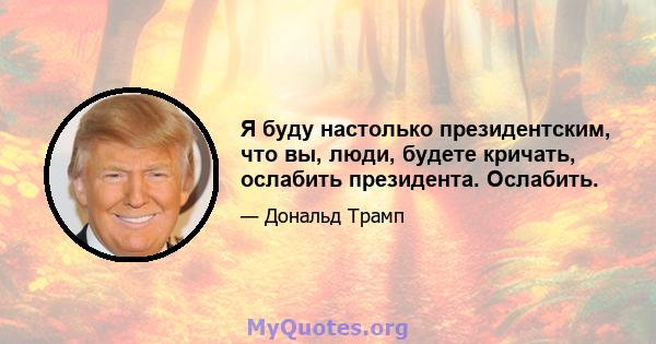 Я буду настолько президентским, что вы, люди, будете кричать, ослабить президента. Ослабить.