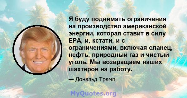 Я буду поднимать ограничения на производство американской энергии, которая ставит в силу EPA, и, кстати, и с ограничениями, включая сланец, нефть, природный газ и чистый уголь. Мы возвращаем наших шахтеров на работу.