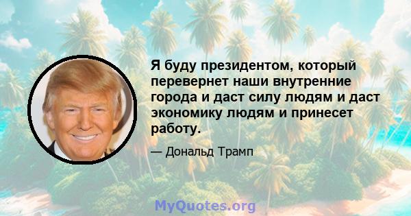 Я буду президентом, который перевернет наши внутренние города и даст силу людям и даст экономику людям и принесет работу.