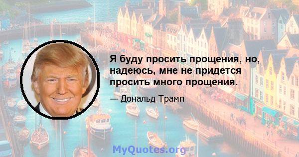 Я буду просить прощения, но, надеюсь, мне не придется просить много прощения.