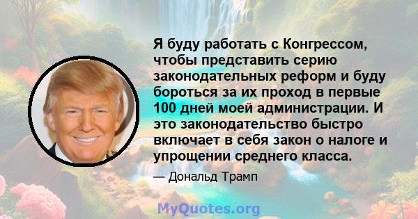 Я буду работать с Конгрессом, чтобы представить серию законодательных реформ и буду бороться за их проход в первые 100 дней моей администрации. И это законодательство быстро включает в себя закон о налоге и упрощении