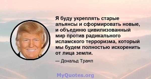 Я буду укреплять старые альянсы и сформировать новые, и объединю цивилизованный мир против радикального исламского терроризма, который мы будем полностью искоренить от лица земли.