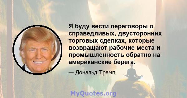 Я буду вести переговоры о справедливых, двусторонних торговых сделках, которые возвращают рабочие места и промышленность обратно на американские берега.