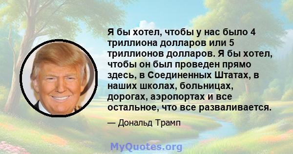 Я бы хотел, чтобы у нас было 4 триллиона долларов или 5 триллионов долларов. Я бы хотел, чтобы он был проведен прямо здесь, в Соединенных Штатах, в наших школах, больницах, дорогах, аэропортах и ​​все остальное, что все 