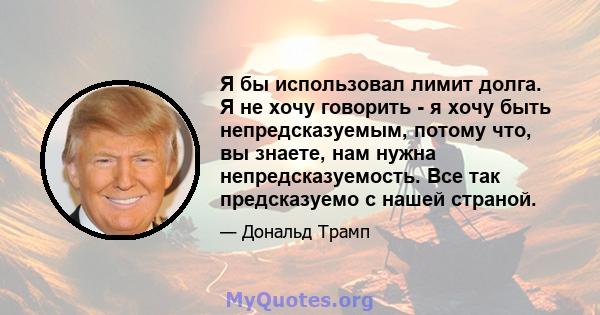 Я бы использовал лимит долга. Я не хочу говорить - я хочу быть непредсказуемым, потому что, вы знаете, нам нужна непредсказуемость. Все так предсказуемо с нашей страной.