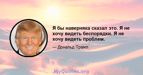 Я бы наверняка сказал это. Я не хочу видеть беспорядки. Я не хочу видеть проблем.