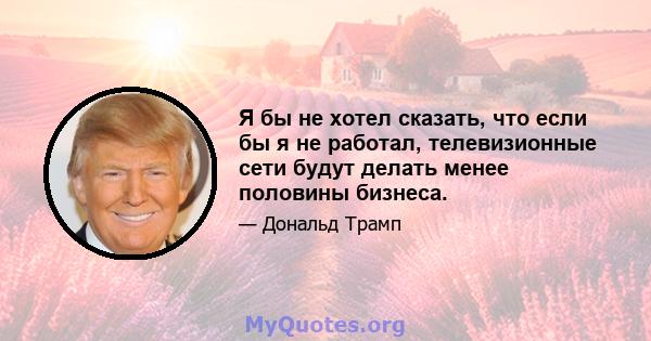 Я бы не хотел сказать, что если бы я не работал, телевизионные сети будут делать менее половины бизнеса.