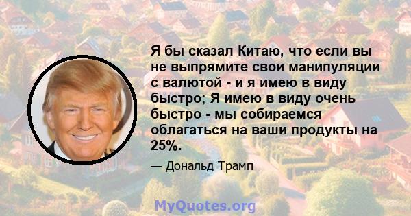 Я бы сказал Китаю, что если вы не выпрямите свои манипуляции с валютой - и я имею в виду быстро; Я имею в виду очень быстро - мы собираемся облагаться на ваши продукты на 25%.