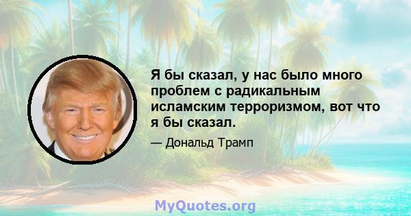 Я бы сказал, у нас было много проблем с радикальным исламским терроризмом, вот что я бы сказал.