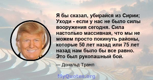 Я бы сказал, убирайся из Сирии; Уходи - если у нас не было силы вооружения сегодня. Сила настолько массивная, что мы не можем просто покинуть районы, которые 50 лет назад или 75 лет назад нам было бы все равно. Это был