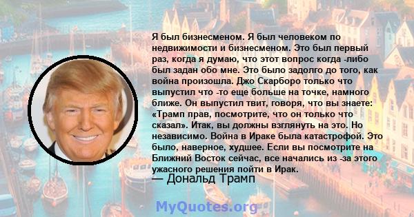 Я был бизнесменом. Я был человеком по недвижимости и бизнесменом. Это был первый раз, когда я думаю, что этот вопрос когда -либо был задан обо мне. Это было задолго до того, как война произошла. Джо Скарборо только что