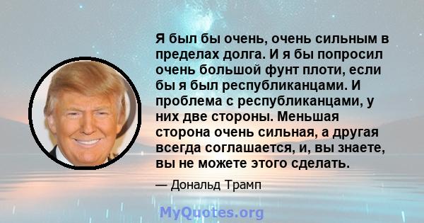 Я был бы очень, очень сильным в пределах долга. И я бы попросил очень большой фунт плоти, если бы я был республиканцами. И проблема с республиканцами, у них две стороны. Меньшая сторона очень сильная, а другая всегда