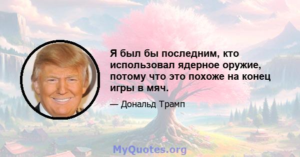 Я был бы последним, кто использовал ядерное оружие, потому что это похоже на конец игры в мяч.