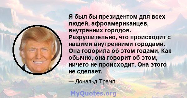 Я был бы президентом для всех людей, афроамериканцев, внутренних городов. Разрушительно, что происходит с нашими внутренними городами. Она говорила об этом годами. Как обычно, она говорит об этом, ничего не происходит.