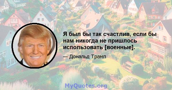 Я был бы так счастлив, если бы нам никогда не пришлось использовать [военные].