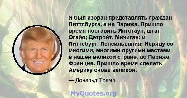 Я был избран представлять граждан Питтсбурга, а не Парижа. Пришло время поставить Янгстаун, штат Огайо; Детройт, Мичиган; и Питтсбург, Пенсильвания; Наряду со многими, многими другими местами в нашей великой стране, до