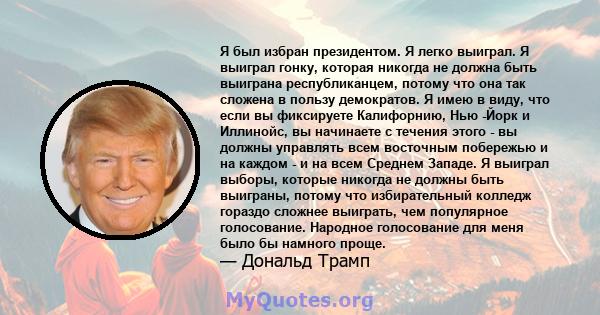 Я был избран президентом. Я легко выиграл. Я выиграл гонку, которая никогда не должна быть выиграна республиканцем, потому что она так сложена в пользу демократов. Я имею в виду, что если вы фиксируете Калифорнию, Нью