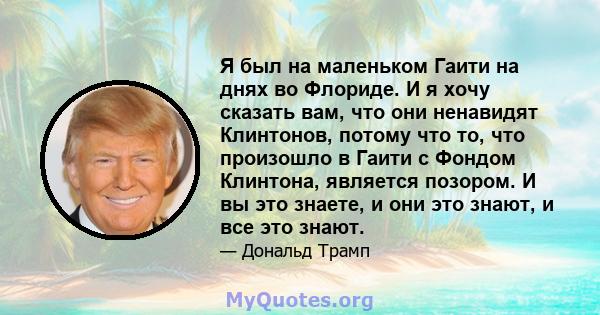 Я был на маленьком Гаити на днях во Флориде. И я хочу сказать вам, что они ненавидят Клинтонов, потому что то, что произошло в Гаити с Фондом Клинтона, является позором. И вы это знаете, и они это знают, и все это знают.