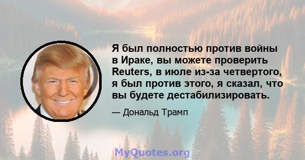 Я был полностью против войны в Ираке, вы можете проверить Reuters, в июле из-за четвертого, я был против этого, я сказал, что вы будете дестабилизировать.