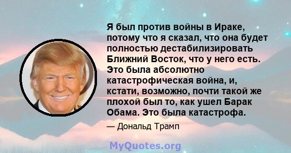 Я был против войны в Ираке, потому что я сказал, что она будет полностью дестабилизировать Ближний Восток, что у него есть. Это была абсолютно катастрофическая война, и, кстати, возможно, почти такой же плохой был то,