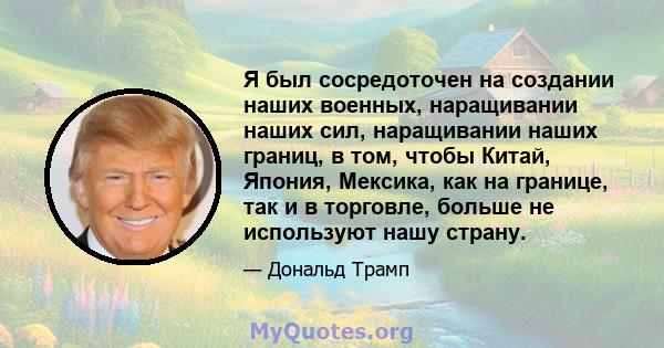 Я был сосредоточен на создании наших военных, наращивании наших сил, наращивании наших границ, в том, чтобы Китай, Япония, Мексика, как на границе, так и в торговле, больше не используют нашу страну.