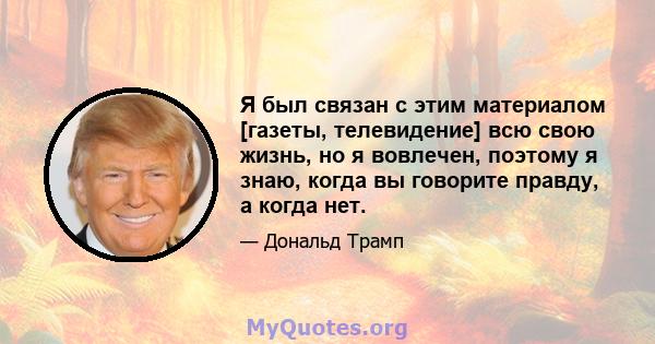 Я был связан с этим материалом [газеты, телевидение] всю свою жизнь, но я вовлечен, поэтому я знаю, когда вы говорите правду, а когда нет.