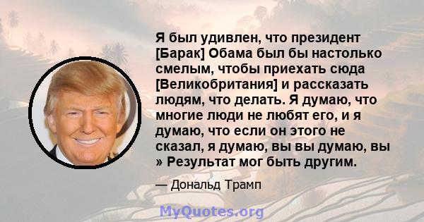 Я был удивлен, что президент [Барак] Обама был бы настолько смелым, чтобы приехать сюда [Великобритания] и рассказать людям, что делать. Я думаю, что многие люди не любят его, и я думаю, что если он этого не сказал, я