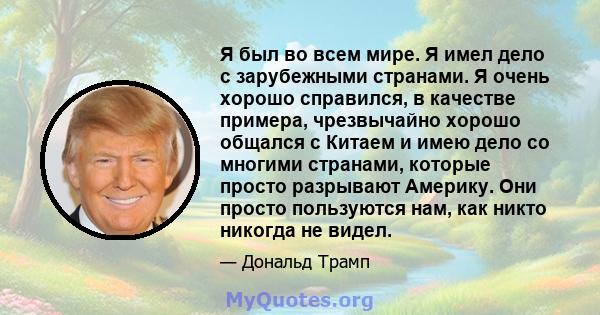 Я был во всем мире. Я имел дело с зарубежными странами. Я очень хорошо справился, в качестве примера, чрезвычайно хорошо общался с Китаем и имею дело со многими странами, которые просто разрывают Америку. Они просто