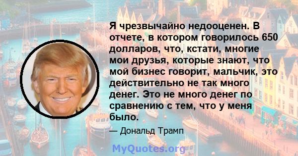 Я чрезвычайно недооценен. В отчете, в котором говорилось 650 долларов, что, кстати, многие мои друзья, которые знают, что мой бизнес говорит, мальчик, это действительно не так много денег. Это не много денег по