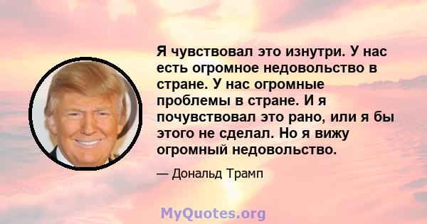 Я чувствовал это изнутри. У нас есть огромное недовольство в стране. У нас огромные проблемы в стране. И я почувствовал это рано, или я бы этого не сделал. Но я вижу огромный недовольство.