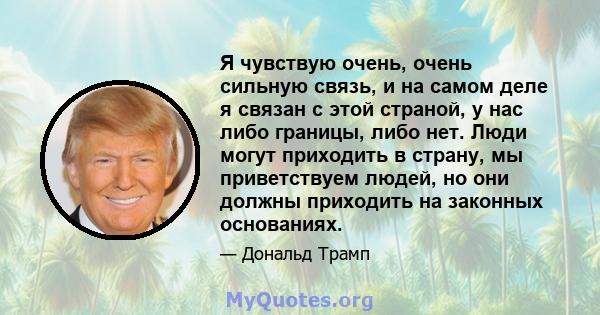 Я чувствую очень, очень сильную связь, и на самом деле я связан с этой страной, у нас либо границы, либо нет. Люди могут приходить в страну, мы приветствуем людей, но они должны приходить на законных основаниях.