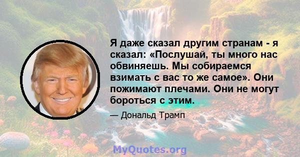 Я даже сказал другим странам - я сказал: «Послушай, ты много нас обвиняешь. Мы собираемся взимать с вас то же самое». Они пожимают плечами. Они не могут бороться с этим.