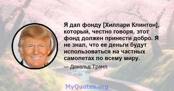 Я дал фонду [Хиллари Клинтон], который, честно говоря, этот фонд должен принести добро. Я не знал, что ее деньги будут использоваться на частных самолетах по всему миру.