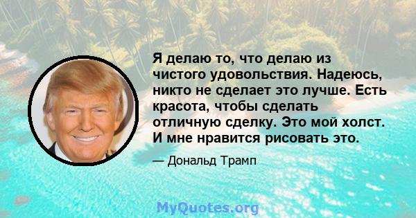 Я делаю то, что делаю из чистого удовольствия. Надеюсь, никто не сделает это лучше. Есть красота, чтобы сделать отличную сделку. Это мой холст. И мне нравится рисовать это.