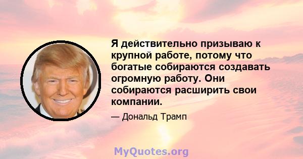 Я действительно призываю к крупной работе, потому что богатые собираются создавать огромную работу. Они собираются расширить свои компании.